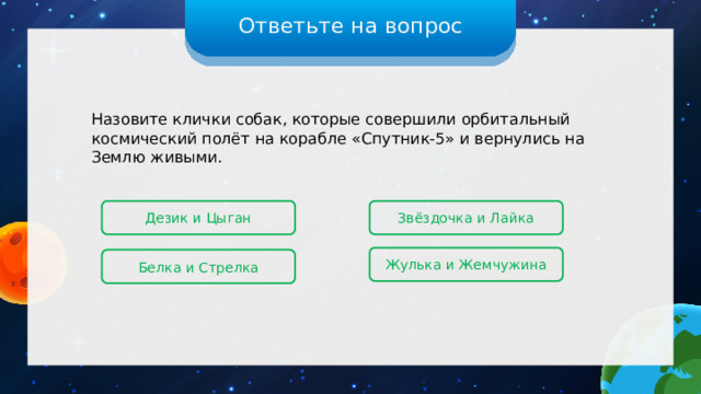 Ответьте на вопрос Назовите клички собак, которые совершили орбитальный космический полёт на корабле «Спутник-5» и вернулись на Землю живыми. Дезик и Цыган Звёздочка и Лайка Жулька и Жемчужина Белка и Стрелка 