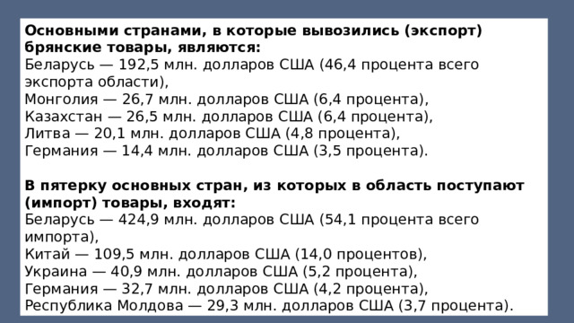 Основными странами, в которые вывозились (экспорт) брянские товары, являются: Беларусь — 192,5 млн. долларов США (46,4 процента всего экспорта области), Монголия — 26,7 млн. долларов США (6,4 процента), Казахстан — 26,5 млн. долларов США (6,4 процента), Литва — 20,1 млн. долларов США (4,8 процента), Германия — 14,4 млн. долларов США (3,5 процента). В пятерку основных стран, из которых в область поступают (импорт) товары, входят: Беларусь — 424,9 млн. долларов США (54,1 процента всего импорта), Китай — 109,5 млн. долларов США (14,0 процентов), Украина — 40,9 млн. долларов США (5,2 процента), Германия — 32,7 млн. долларов США (4,2 процента), Республика Молдова — 29,3 млн. долларов США (3,7 процента). 