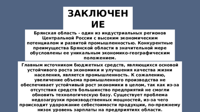 ЗАКЛЮЧЕНИЕ Брянская область - один из индустриальных регионов Центральной России с высоким экономическим потенциалом и развитой промышленностью. Конкурентные преимущества Брянской области в значительной мере обусловлены ее уникальным экономико-географическим положением. Главным источником бюджетных средств, являющихся основой устойчивого роста экономики и улучшения качества жизни населения, является промышленность. К сожалению, увеличение объема промышленного производства не обеспечивает устойчивый рост экономики в целом, так как из-за отсутствия средств большинство предприятий не смогли обновить технологическую базу. Существует проблема недозагрузки производственных мощностей, из-за чего происходит удорожание себестоимости продукции, по-прежнему низок уровень зарплаты на предприятиях области. 