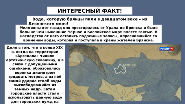 ИНТЕРЕСНЫЙ ФАКТ!     Вода, которую брянцы пили в двадцатом веке – из Девонского моря! Миллионы лет назад оно простиралось от Урала до Брянска и было больше чем нынешние Черное и Каспийское море вместе взятые. В наследство от него остались подземные запасы, опреснившийся со временем воды, которая и поступала в краны жителей Брянска. Дело в том, что в конце XIX в. когда на территории «Арсенала» чинили артезианскую скважину, а в связи с допущенными ошибками, образовалась воронка диаметром тридцать метров, а из неё самой ударил столб воды высвободившийся из земных недр. Затем городские власти стали использовать данную воду для городских нужд на протяжении всего прошлого столетия.   
