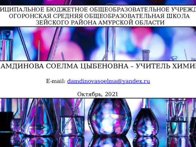 МУНИЦИПАЛЬНОЕ БЮДЖЕТНОЕ ОБЩЕОБРАЗОВАТЕЛЬНОЕ УЧРЕЖДЕНИЕ ОГОРОНСКАЯ СРЕДНЯЯ ОБЩЕОБРАЗОВАТЕЛЬНАЯ ШКОЛА ЗЕЙСКОГО РАЙОНА АМУРСКОЙ ОБЛАСТИ ДАМДИНОВА СОЕЛМА ЦЫБЕНОВНА – УЧИТЕЛЬ ХИМИИ E-mail: damdinovasoelma@yandex.ru Октябрь, 2021 