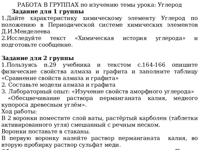 РАБОТА В ГРУППАХ по изучению темы урока: Углерод  Задание для 1 группы 1.Дайте характеристику химическому элементу Углерод по положению в Периодической системе химических элементов Д.И.Менделеева 2.Исследуйте текст «Химическая история углерода» и подготовьте сообщение.  Задание для 2 группы 1.Пользуясь п.29 учебника и текстом с.164-166 опишите физические свойства алмаза и графита и заполните таблицу «Сравнение свойств алмаза и графита» 2. Составьте модели алмаза и графита 3. Лабораторный опыт: «Изучение свойств аморфного углерода»  «Обесцвечивание раствора перманганата калия, медного купороса древесным углём». Ход работы: В 2 воронки поместите слой ваты, растёртый карболен (таблетки активированного угля) смешанный с речным песком. Воронки поставьте в стаканы. В первую воронку налейте раствор перманганата калия, во вторую пробирку раствор сульфат меди. Обратите внимание на изменение окраски раствора. Почему раствор обесцветился? Назовите свойство? Делайте вывод: 
