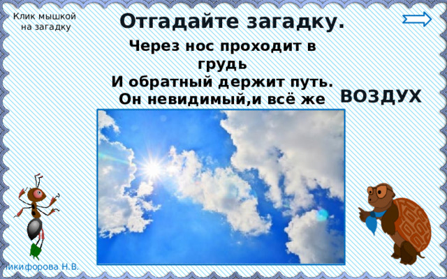 Отгадайте загадку. Клик мышкой на загадку Через нос проходит в грудь И обратный держит путь. Он невидимый,и всё же Без него мы жить не можем. ВОЗДУХ 