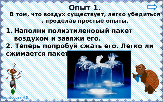 Опыт 1. В том, что воздух существует, легко убедиться , проделав простые опыты. Наполни полиэтиленовый пакет воздухом и завяжи его. 2. Теперь попробуй сжать его. Легко ли сжимается пакет? 