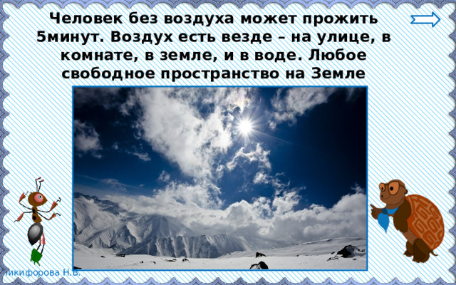 Человек без воздуха может прожить 5минут. Воздух есть везде – на улице, в комнате, в земле, и в воде. Любое свободное пространство на Земле заполнено воздухом. 