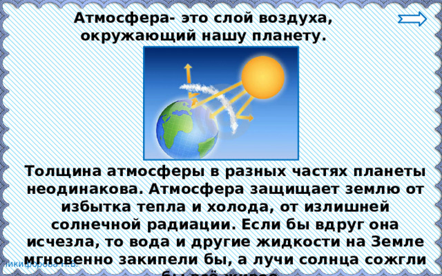 Атмосфера- это слой воздуха, окружающий нашу планету. Толщина атмосферы в разных частях планеты неодинакова. Атмосфера защищает землю от избытка тепла и холода, от излишней солнечной радиации. Если бы вдруг она исчезла, то вода и другие жидкости на Земле мгновенно закипели бы, а лучи солнца сожгли бы всё живое. 