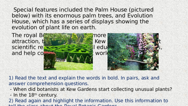  Special features included the Palm House (pictured below) with its enormous palm trees, and Evolution House, which has a series of displays showing the evolution of plant life on earth. The royal Botanic Gardens is more than just a tourist attraction, though. Experts at Kew carry out important scientific research, run special education programmes, and help conservation project world – wide. 1) Read the text and explain the words in bold. In pairs, ask and answer comprehension questions.  - When did botanists at Kew Gardens start collecting unusual plants?  - In the 18 th century. 2) Read again and highlight the information. Use this information to tell the class about the Royal Botanic Gardens. 