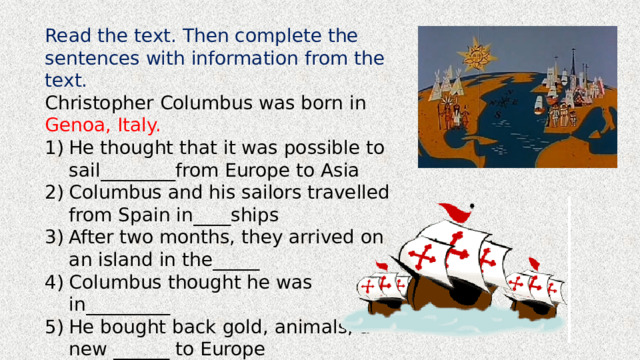 Read the text. Then complete the sentences with information from the text. Christopher Columbus was born in Genoa, Italy. He thought that it was possible to sail________from Europe to Asia Columbus and his sailors travelled from Spain in____ships After two months, they arrived on an island in the_____ Columbus thought he was in_________ He bought back gold, animals, and new ______ to Europe Today, people in the USA celebrate his life on_______. 