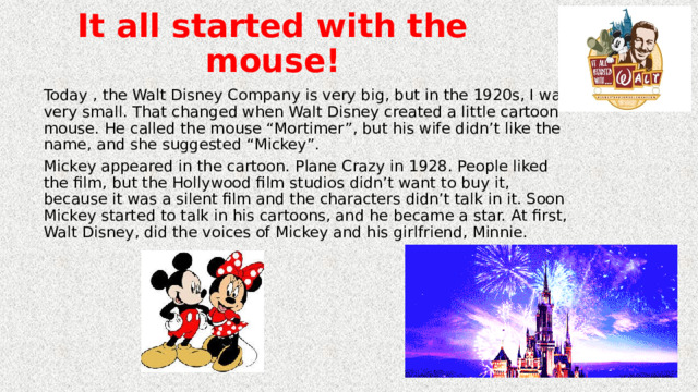 It all started with the mouse! Today , the Walt Disney Company is very big, but in the 1920s, I was very small. That changed when Walt Disney created a little cartoon mouse. He called the mouse “Mortimer”, but his wife didn’t like the name, and she suggested “Mickey”. Mickey appeared in the cartoon. Plane Crazy in 1928. People liked the film, but the Hollywood film studios didn’t want to buy it, because it was a silent film and the characters didn’t talk in it. Soon Mickey started to talk in his cartoons, and he became a star. At first, Walt Disney, did the voices of  Mickey and his girlfriend, Minnie. 