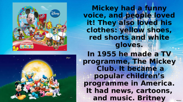 Mickey had a funny voice, and people loved it! They also loved his clothes: yellow shoes, red shorts and white gloves. In 1955 he made a TV programme, The Mickey Club. It became a popular children’s programme in America. It had news, cartoons, and music. Britney Spears, Justin Yimberlake and Christina Aguilera started their careers on the show. Today, people still love Mickey Mouse. He’s the symbol of the Walt Disney Company, because Walt Disney never forgot that “ it all started with a mouse”. 