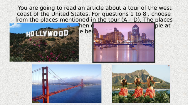  You are going to read an article about a tour of the west coast of the United States. For questions 1 to 8 , choose from the places mentioned in the tour (A – D). The places may be chosen more then once. There is an example at the beginning. 