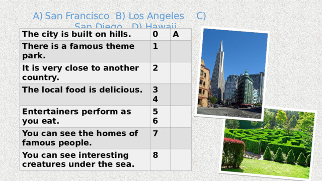 San Francisco B) Los Angeles C) San Diego D) Hawaii The city is built on hills. 0 There is a famous theme park. A 1 It is very close to another country. The local food is delicious. 2 3 Entertainers perform as you eat. 4 5 You can see the homes of famous people. 6 7 You can see interesting creatures under the sea. 8 