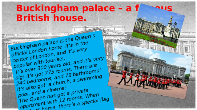 Buckingham palace is the Queen’s official London home. It’s in the center of London, and it’s very popular with tourists.  It’s over 300 years old, and it’s very big! It’s got 775 rooms. There are 240 bedrooms, and 78 bathrooms! It’s also got a church, a swimming pool, and a cinema! The Queen has got a private apartment with 12 rooms. When she’s at home, there’s a special flag called  the Royal Standard on the roof. Buckingham palace – a famous British house. 