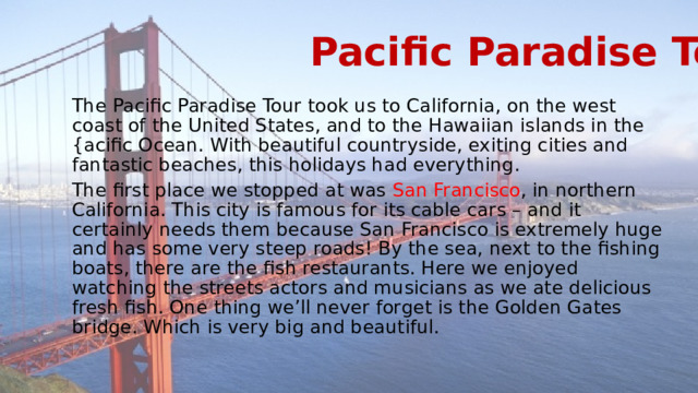 Pacific Paradise Tour The Pacific Paradise Tour took us to California, on the west coast of the United States, and to the Hawaiian islands in the {acific Ocean. With beautiful countryside, exiting cities and fantastic beaches, this holidays had everything. The first place we stopped at was San Francisco , in northern California. This city is famous for its cable cars – and it certainly needs them because San Francisco is extremely huge and has some very steep roads! By the sea, next to the fishing boats, there are the fish restaurants. Here we enjoyed watching the streets actors and musicians as we ate delicious fresh fish. One thing we’ll never forget is the Golden Gates bridge. Which is very big and beautiful. 