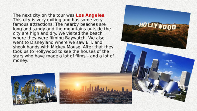 The next city on the tour was Los Angeles . This city is very exiting and has some very famous attractions. The nearby beaches are long and sandy and the mountains outside the city are high and dry. We visited the beach where they were filming Baywatch. We also went to Disneyland where we saw E.T. and shook hands with Mickey Mouse. After that they took us to Hollywood to see the houses of the stars who have made a lot of films – and a lot of money. 