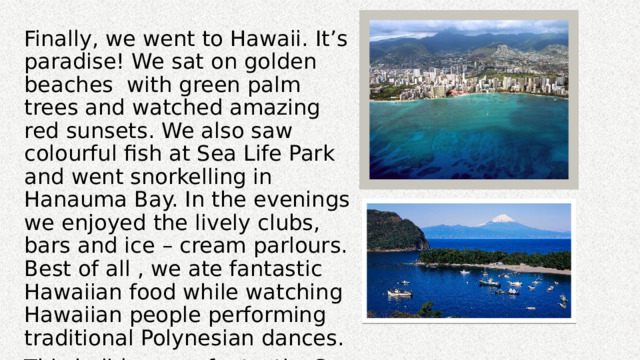 Finally, we went to Hawaii. It’s paradise! We sat on golden beaches with green palm trees and watched amazing red sunsets. We also saw colourful fish at Sea Life Park and went snorkelling in Hanauma Bay. In the evenings we enjoyed the lively clubs, bars and ice – cream parlours. Best of all , we ate fantastic Hawaiian food while watching Hawaiian people performing traditional Polynesian dances. This holiday was fantastic. So when you have time, get on the first plans to west coast of the United States and have the time of your life! 