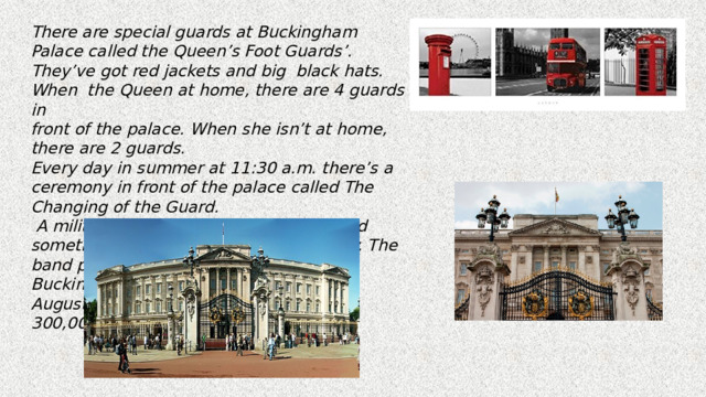 There are special guards at Buckingham Palace called the Queen’s Foot Guards’. They’ve got red jackets and big black hats. When the Queen at home, there are 4 guards in front of the palace. When she isn’t at home, there are 2 guards. Every day in summer at 11:30 a.m. there’s a ceremony in front of the palace called The Changing of the Guard.  A military band plays military music, and sometimes pop songs! On royal birthday. The band plays “Happy Birthday”. Buckingham Palace is open to visitors in August and September. There are over 300,000 visitors every year. 