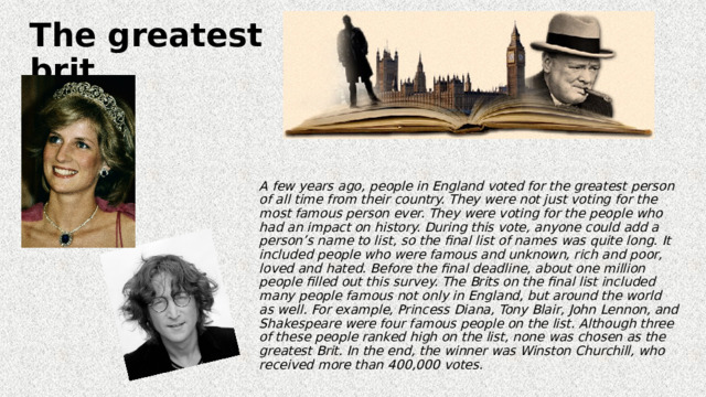 The greatest brit  A few years ago, people in England voted for the greatest person of all time from their country. They were not just voting for the most famous person ever. They were voting for the people who had an impact on history. During this vote, anyone could add a person’s name to list, so the final list of names was quite long. It included people who were famous and unknown, rich and poor, loved and hated. Before the final deadline, about one million people filled out this survey. The Brits on the final list included many people famous not only in England, but around the world as well. For example, Princess Diana, Tony Blair, John Lennon, and Shakespeare were four famous people on the list. Although three of these people ranked high on the list, none was chosen as the greatest Brit. In the end, the winner was Winston Churchill, who received more than 400,000 votes. 