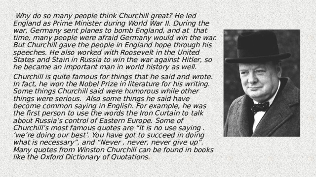  Why do so many people think Churchill great? He led England as Prime Minister during World War II. During the war, Germany sent planes to bomb England, and at that time, many people were afraid Germany would win the war. But Churchill gave the people in England hope through his speeches. He also worked with Roosevelt in the United States and Stain in Russia to win the war against Hitler, so he became an important man in world history as well. Churchill is quite famous for things that he said and wrote. In fact, he won the Nobel Prize in literature for his writing. Some things Churchill said were humorous while other things were serious. Also some things he said have become common saying in English. For example, he was the first person to use the words the Iron Curtain to talk about Russia’s control of Eastern Europe. Some of Churchill’s most famous quotes are “It is no use saying . ‘we’re doing our best’. You have got to succeed in doing what is necessary”, and “Never , never, never give up”. Many quotes from Winston Churchill can be found in books like the Oxford Dictionary of Quotations. 