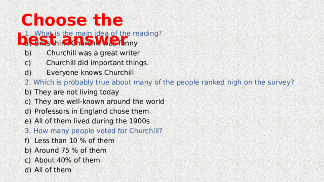 Choose the best answer What is the main idea of the reading? Brits think Churchill was funny b) Churchill was a great writer c) Churchill did important things. d) Everyone knows Churchill 2. Which is probably true about many of the people ranked high on the survey? They are not living today They are well-known around the world Professors in England chose them All of them lived during the 1900s 3. How many people voted for Churchill? Less than 10 % of them Around 75 % of them About 40% of them All of them 