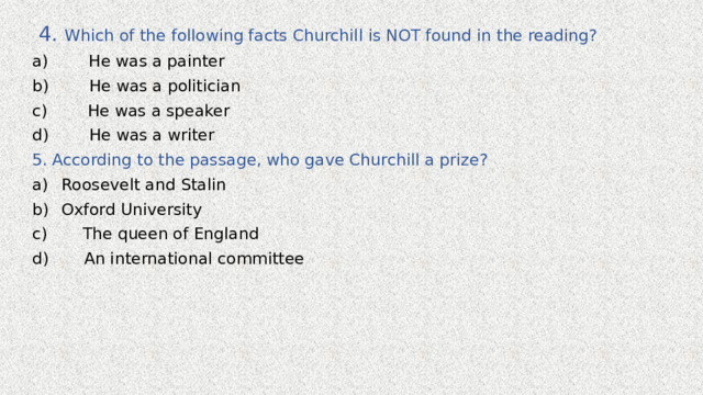  4. Which of the following facts Churchill is NOT found in the reading? a) He was a painter b) He was a politician c) He was a speaker d) He was a writer 5. According to the passage, who gave Churchill a prize? Roosevelt and Stalin Oxford University c) The queen of England d) An international committee 