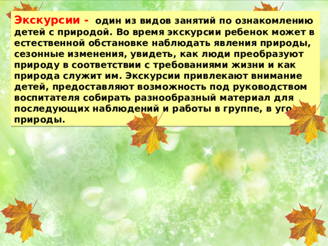 Экскурсии -  один из видов занятий по ознакомлению детей с природой. Во время экскурсии ребенок может в естественной обстановке наблюдать явления природы, сезонные изменения, увидеть, как люди преобразуют природу в соответствии с требованиями жизни и как природа служит им. Экскурсии привлекают внимание детей, предоставляют возможность под руководством воспитателя собирать разнообразный материал для последующих наблюдений и работы в группе, в уголке природы. 