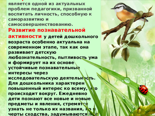 Развитие познавательных интересов дошкольников является одной из актуальных проблем педагогики, призванной воспитать личность, способную к саморазвитию и самосовершенствованию.   Развитие познавательной активности у детей дошкольного возраста особенно актуальна на современном этапе, так как она развивает детскую любознательность, пытливость ума и формирует на их основе устойчивые познавательные интересы через исследовательскую деятельность. Для дошкольника характерен повышенный интерес ко всему, что происходит вокруг. Ежедневно дети познают все новые и новые предметы и явления, стремятся узнать не только их названия, но и черты сходства, задумываются над простейшими причинами наблюдаемых явлений . 