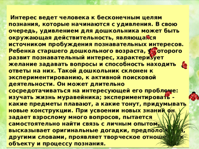   Интерес ведет человека к бесконечным целям познания, которые начинаются с удивления. В свою очередь, удивлением для дошкольника может быть окружающая действительность, являющаяся источником пробуждения познавательных интересов. Ребенка старшего дошкольного возраста, у которого развит познавательный интерес, характеризует желание задавать вопросы и способность находить ответы на них. Такой дошкольник склонен к экспериментированию, к активной поисковой деятельности. Он может длительно сосредотачиваться на интересующей его проблеме: изучать жизнь муравейника; экспериментировать - какие предметы плавают, а какие тонут, придумывать новые конструкции. При усвоении новых знаний он задает взрослому много вопросов, пытается самостоятельно найти связь с личным опытом, высказывает оригинальные догадки, предположения, другими словами, проявляет творческое отношение к объекту и процессу познания. 