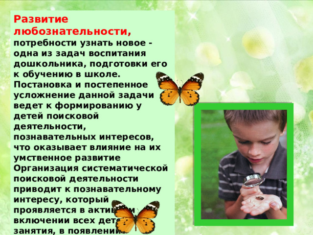 Развитие любознательности , потребности узнать новое - одна из задач воспитания дошкольника, подготовки его к обучению в школе. Постановка и постепенное усложнение данной задачи ведет к формированию у детей поисковой деятельности, познавательных интересов, что оказывает влияние на их умственное развитие Организация систематической поисковой деятельности приводит к познавательному интересу, который проявляется в активном включении всех детей в занятия, в появлении большого количества вопросов, в самостоятельной постановке и решении детьми познавательных задач.  