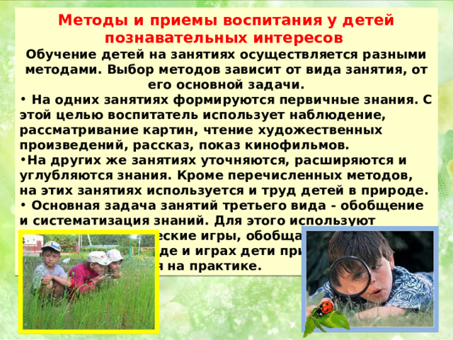 Методы и приемы воспитания у детей познавательных интересов Обучение детей на занятиях осуществляется разными методами. Выбор методов зависит от вида занятия, от его основной задачи.  На одних занятиях формируются первичные знания. С этой целью воспитатель использует наблюдение, рассматривание картин, чтение художественных произведений, рассказ, показ кинофильмов. На других же занятиях уточняются, расширяются и углубляются знания. Кроме перечисленных методов, на этих занятиях используется и труд детей в природе.  Основная задача занятий третьего вида - обобщение и систематизация знаний. Для этого используют беседы, дидактические игры, обобщающие наблюдения. В труде и играх дети применяют полученные знания на практике. 