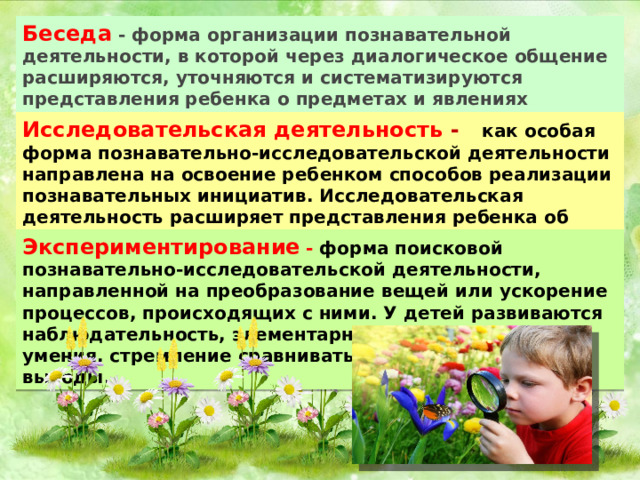 Беседа - форма организации познавательной деятельности, в которой через диалогическое общение расширяются, уточняются и систематизируются представления ребенка о предметах и явлениях окружающего, актуализируется личный опыт. Исследовательская деятельность  - как особая форма познавательно-исследовательской деятельности направлена на освоение ребенком способов реализации познавательных инициатив. Исследовательская деятельность расширяет представления ребенка об окружающем, связывая их в целостную картину мира Экспериментирование  - форма поисковой познавательно-исследовательской деятельности, направленной на преобразование вещей или ускорение процессов, происходящих с ними. У детей развиваются наблюдательность, элементарные аналитические умения, стремление сравнивать, сопоставлять, делать выводы . 