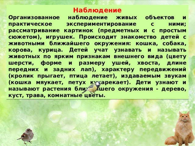 Наблюдение Организованное наблюдение живых объектов и практическое экспериментирование с ними; рассматривание картинок (предметных и с простым сюжетом), игрушек. Происходит знакомство детей с животными ближайшего окружения: кошка, собака, корова, курица. Детей учат узнавать и называть животных по ярким признакам внешнего вида (цвету шерсти, форме и размеру ушей, хвоста, длине передних и задних лап), характеру передвижений (кролик прыгает, птица летает), издаваемым звукам (кошка мяукает, петух кукарекает). Дети узнают и называют растения ближайшего окружения - дерево, куст, трава, комнатные цветы. 