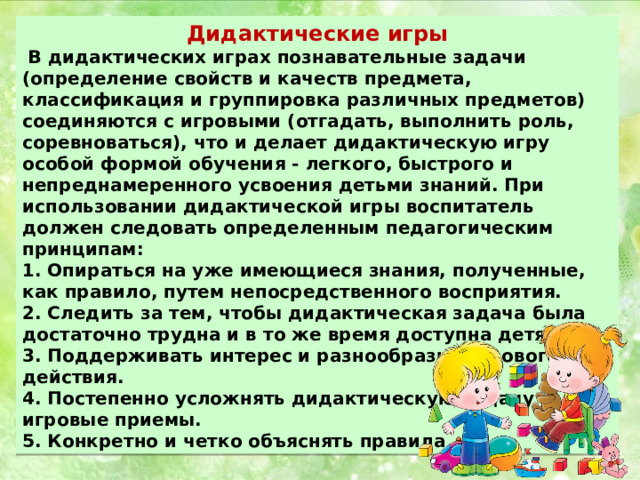 Дидактические игры  В дидактических играх познавательные задачи (определение свойств и качеств предмета, классификация и группировка различных предметов) соединяются с игровыми (отгадать, выполнить роль, соревноваться), что и делает дидактическую игру особой формой обучения - легкого, быстрого и непреднамеренного усвоения детьми знаний. При использовании дидактической игры воспитатель должен следовать определенным педагогическим принципам: 1. Опираться на уже имеющиеся знания, полученные, как правило, путем непосредственного восприятия. 2. Следить за тем, чтобы дидактическая задача была достаточно трудна и в то же время доступна детям. 3. Поддерживать интерес и разнообразие игрового действия. 4. Постепенно усложнять дидактическую задачу и игровые приемы. 5. Конкретно и четко объяснять правила 