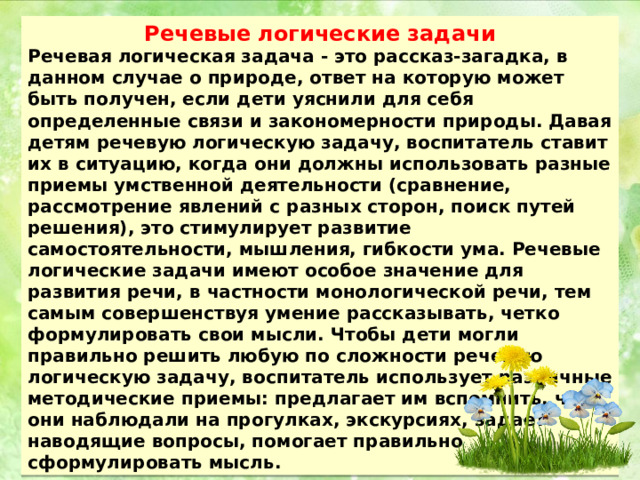 Речевые логические задачи Речевая логическая задача - это рассказ-загадка, в данном случае о природе, ответ на которую может быть получен, если дети уяснили для себя определенные связи и закономерности природы. Давая детям речевую логическую задачу, воспитатель ставит их в ситуацию, когда они должны использовать разные приемы умственной деятельности (сравнение, рассмотрение явлений с разных сторон, поиск путей решения), это стимулирует развитие самостоятельности, мышления, гибкости ума. Речевые логические задачи имеют особое значение для развития речи, в частности монологической речи, тем самым совершенствуя умение рассказывать, четко формулировать свои мысли. Чтобы дети могли правильно решить любую по сложности речевую логическую задачу, воспитатель использует различные методические приемы: предлагает им вспомнить, что они наблюдали на прогулках, экскурсиях, задает наводящие вопросы, помогает правильно сформулировать мысль. 