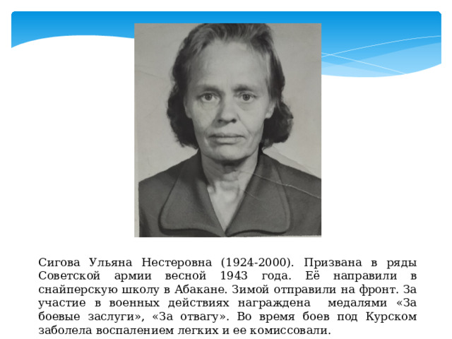 Сигова Ульяна Нестеровна (1924-2000). Призвана в ряды Советской армии весной 1943 года. Её направили в снайперскую школу в Абакане. Зимой отправили на фронт. За участие в военных действиях награждена медалями «За боевые заслуги», «За отвагу». Во время боев под Курском заболела воспалением легких и ее комиссовали. 