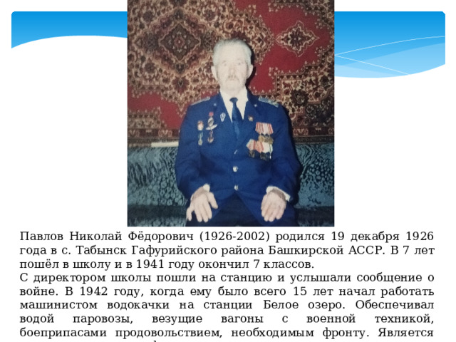 Павлов Николай Фёдорович (1926-2002) родился 19 декабря 1926 года в с. Табынск Гафурийского района Башкирской АССР. В 7 лет пошёл в школу и в 1941 году окончил 7 классов. С директором школы пошли на станцию и услышали сообщение о войне. В 1942 году, когда ему было всего 15 лет начал работать машинистом водокачки на станции Белое озеро. Обеспечивал водой паровозы, везущие вагоны с военной техникой, боеприпасами продовольствием, необходимым фронту. Является ветераном трудового фронта. 