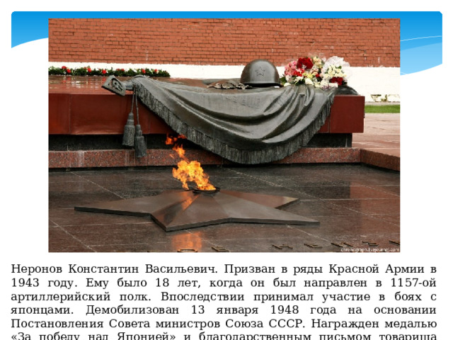 Неронов Константин Васильевич. Призван в ряды Красной Армии в 1943 году. Ему было 18 лет, когда он был направлен в 1157-ой артиллерийский полк. Впоследствии принимал участие в боях с японцами. Демобилизован 13 января 1948 года на основании Постановления Совета министров Союза СССР. Награжден медалью «За победу над Японией» и благодарственным письмом товарища Сталина. 