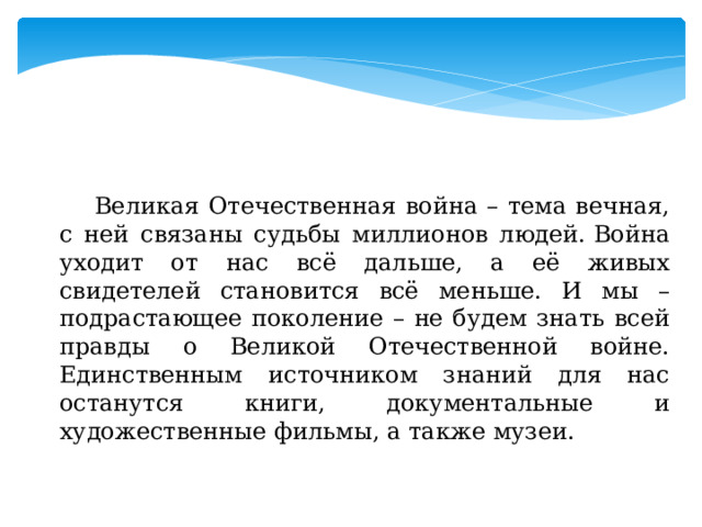  Великая Отечественная война – тема вечная, с ней связаны судьбы миллионов людей. Война уходит от нас всё дальше, а её живых свидетелей становится всё меньше. И мы – подрастающее поколение – не будем знать всей правды о Великой Отечественной войне. Единственным источником знаний для нас останутся книги, документальные и художественные фильмы, а также музеи. 
