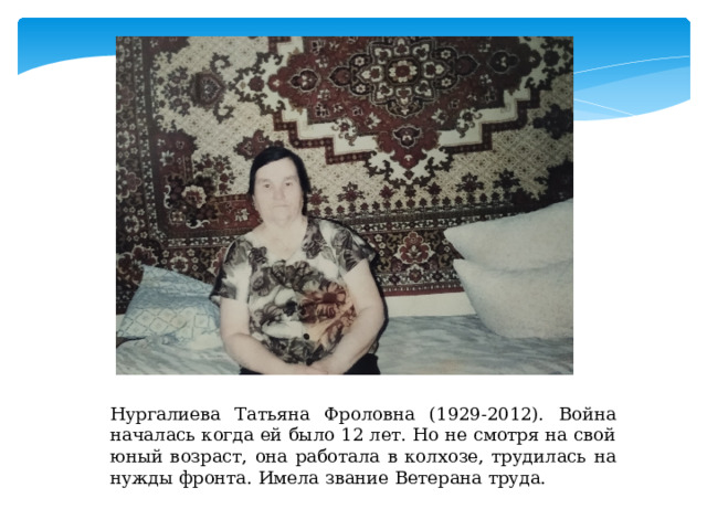 Нургалиева Татьяна Фроловна (1929-2012). Война началась когда ей было 12 лет. Но не смотря на свой юный возраст, она работала в колхозе, трудилась на нужды фронта. Имела звание Ветерана труда. 