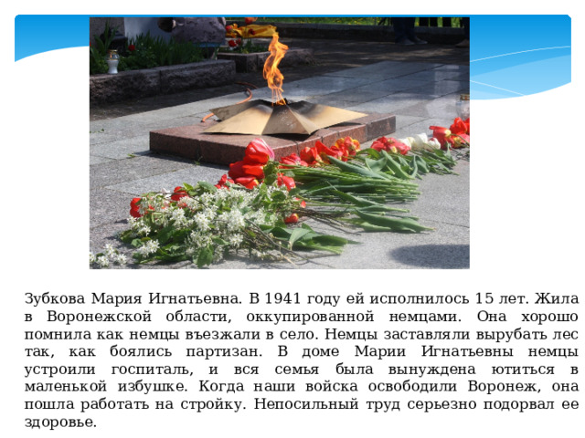 Зубкова Мария Игнатьевна. В 1941 году ей исполнилось 15 лет. Жила в Воронежской области, оккупированной немцами. Она хорошо помнила как немцы въезжали в село. Немцы заставляли вырубать лес так, как боялись партизан. В доме Марии Игнатьевны немцы устроили госпиталь, и вся семья была вынуждена ютиться в маленькой избушке. Когда наши войска освободили Воронеж, она пошла работать на стройку. Непосильный труд серьезно подорвал ее здоровье. 