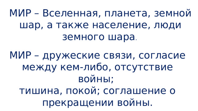 МИР – Вселенная, планета, земной шар, а также население, люди земного шара .  МИР – дружеские связи, согласие между кем-либо, отсутствие войны; тишина, покой; соглашение о прекращении войны. 