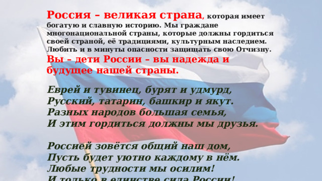 Россия – великая страна , которая имеет богатую и славную историю. Мы граждане многонациональной страны, которые должны гордиться своей страной, её традициями, культурным наследием. Любить и в минуты опасности защищать свою Отчизну.  Вы – дети России – вы надежда и будущее нашей страны.   Еврей и тувинец, бурят и удмурд,  Русский, татарин, башкир и якут.  Разных народов большая семья,  И этим гордиться должны мы друзья.   Россией зовётся общий наш дом,  Пусть будет уютно каждому в нём.  Любые трудности мы осилим!  И только в единстве сила России!   