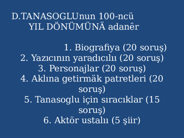 D.TANASOGLUnun 100-ncü YIL DÖNÜMÜNÄ adanȇr  1. Biografiya (20 soruş)  2. Yazıcının yaradıcılıı (20 soruş)  3. Personajlar (20 soruş)  4. Aklına getirmäk patretleri (20 soruş)  5. Tanasoglu için sıracıklar (15 soruş)  6. Aktör ustalıı (5 şiir) 