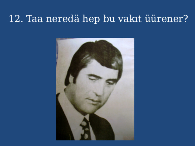 12. Taa neredä hep bu vakıt üürener? 