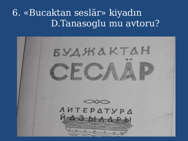 6. «Bucaktan seslär» kiyadın D.Tanasoglu mu avtoru? 