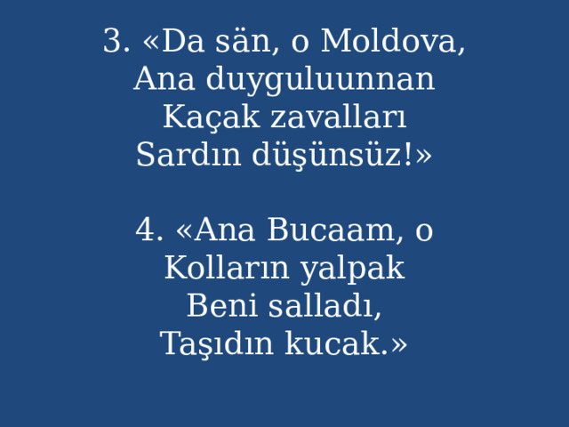 3. «Da sän, o Moldova,  Ana duyguluunnan  Kaçak zavalları  Sardın düşünsüz!»   4. «Ana Bucaam, o  Kolların yalpak  Beni salladı,  Taşıdın kucak.»   