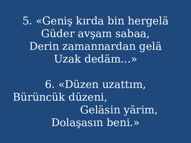 5. «Geniş kırda bin hergelä  Güder avşam sabaa,  Derin zamannardan gelä  Uzak dedäm...»   6. «Düzen uzattım,  Bürüncük düzeni, Geläsin yärim,  Dolaşasın beni.» 