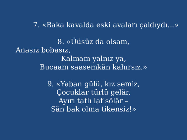  7. «Baka kavalda eski avaları çaldıydı...»   8. «Üüsüz da olsam,  Anasız bobasız, Kalmam yalnız ya,  Bucaam saasemkän kahırsız.»   9. «Yaban gülü, kız semiz,  Çocuklar türlü gelär,  Ayırı tatlı laf sölär –  Sän bak olma tikensiz!»    