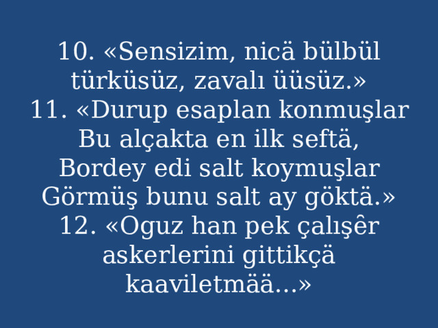 10. «Sensizim, nicä bülbül türküsüz, zavalı üüsüz.»  11. «Durup esaplan konmuşlar  Bu alçakta en ilk seftä,  Bordey edi salt koymuşlar  Görmüş bunu salt ay göktä.»  12. «Oguz han pek çalışȇr askerlerini gittikçä kaaviletmää...» 