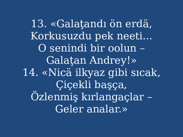 13. «Galaţandı ön erdä,  Korkusuzdu pek neeti...  O senindi bir oolun –  Galaţan Andrey!»  14. «Nicä ilkyaz gibi sıcak,  Çiçekli başça,  Özlenmiş kırlangaçlar –  Geler analar.» 